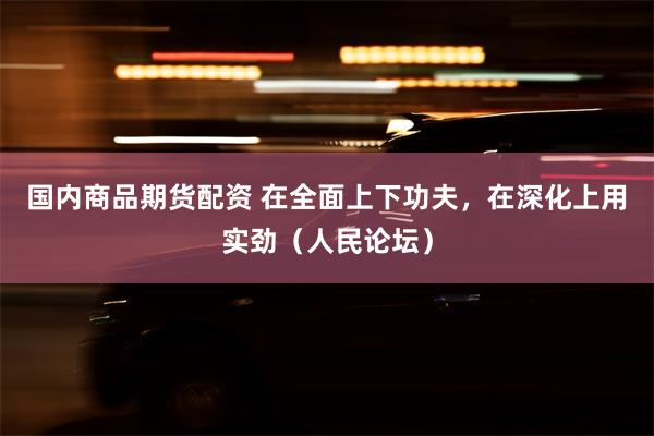国内商品期货配资 在全面上下功夫，在深化上用实劲（人民论坛）