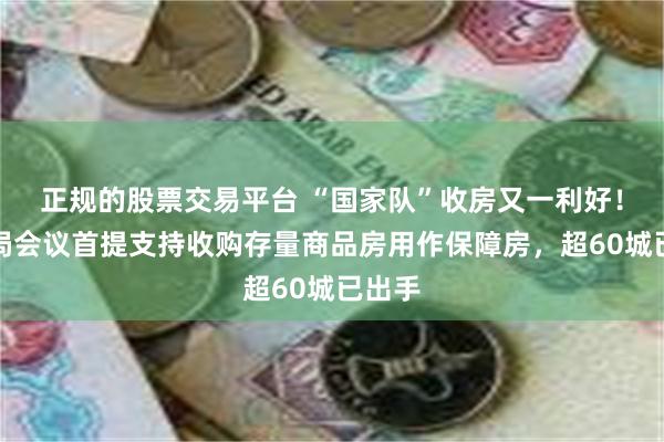 正规的股票交易平台 “国家队”收房又一利好！政治局会议首提支持收购存量商品房用作保障房，超60城已出手