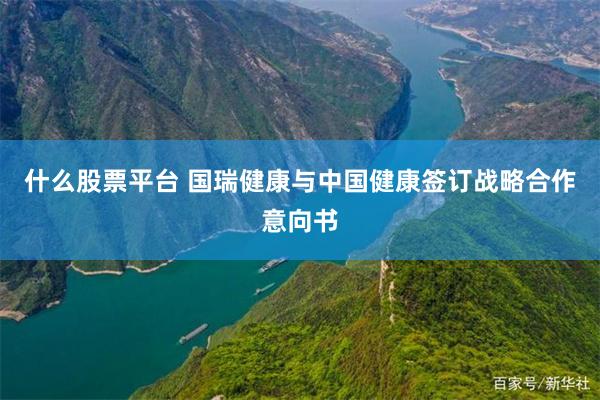 什么股票平台 国瑞健康与中国健康签订战略合作意向书
