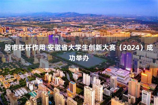 股市杠杆作用 安徽省大学生创新大赛（2024）成功举办