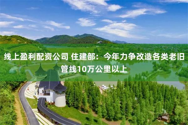 线上盈利配资公司 住建部：今年力争改造各类老旧管线10万公里以上