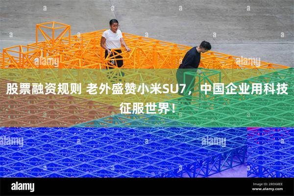 股票融资规则 老外盛赞小米SU7，中国企业用科技征服世界！