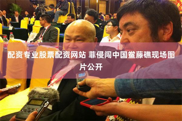配资专业股票配资网站 菲侵闯中国鲎藤礁现场图片公开