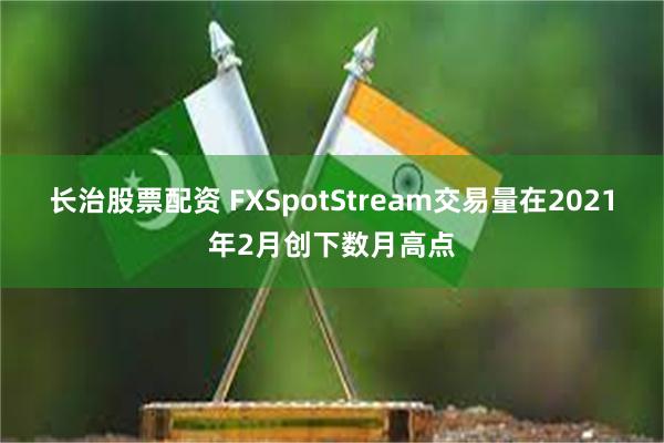 长治股票配资 FXSpotStream交易量在2021年2月创下数月高点