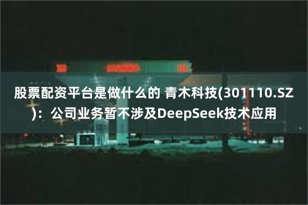 股票配资平台是做什么的 青木科技(301110.SZ)：公司业务暂不涉及DeepSeek技术应用
