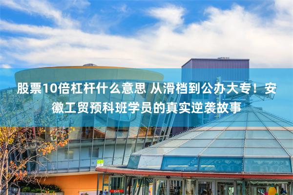 股票10倍杠杆什么意思 从滑档到公办大专！安徽工贸预科班学员的真实逆袭故事