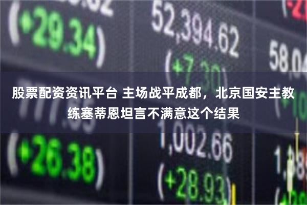 股票配资资讯平台 主场战平成都，北京国安主教练塞蒂恩坦言不满意这个结果