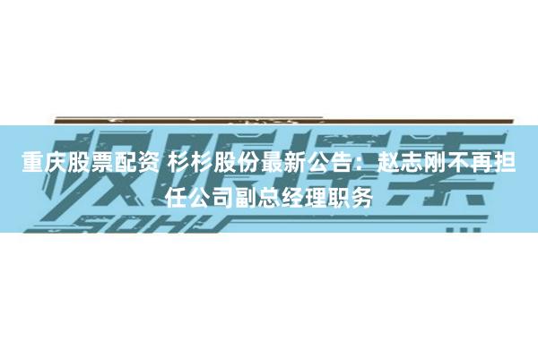 重庆股票配资 杉杉股份最新公告：赵志刚不再担任公司副总经理职务