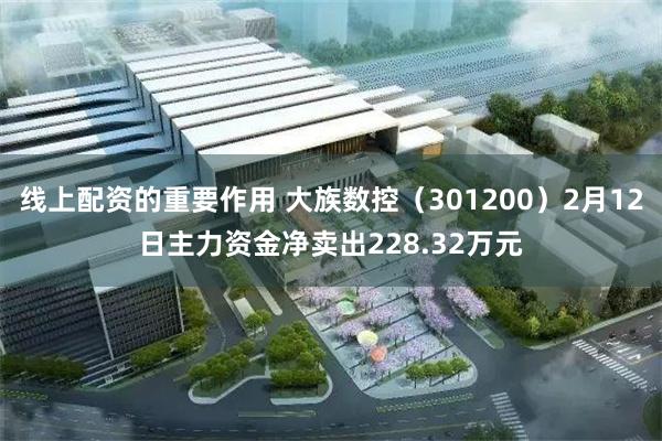 线上配资的重要作用 大族数控（301200）2月12日主力资金净卖出228.32万元