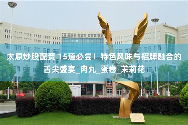 太原炒股配资 15道必尝！特色风味与招牌融合的舌尖盛宴_肉丸_蛋卷_茉莉花