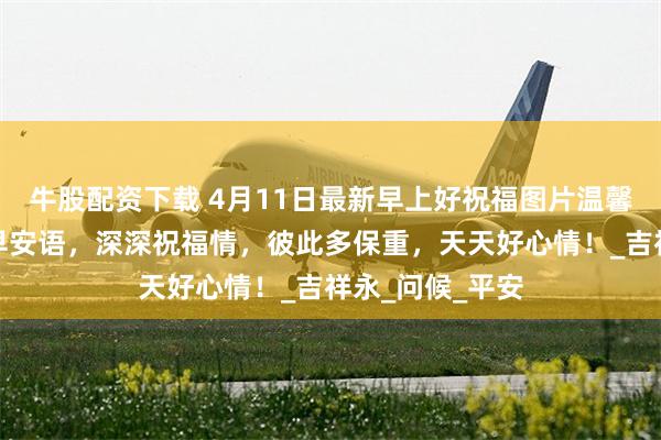 牛股配资下载 4月11日最新早上好祝福图片温馨祝福语，轻轻早安语，深深祝福情，彼此多保重，天天好心情！_吉祥永_问候_平安