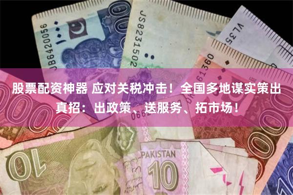 股票配资神器 应对关税冲击！全国多地谋实策出真招：出政策、送服务、拓市场！