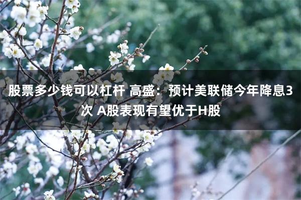 股票多少钱可以杠杆 高盛：预计美联储今年降息3次 A股表现有望优于H股