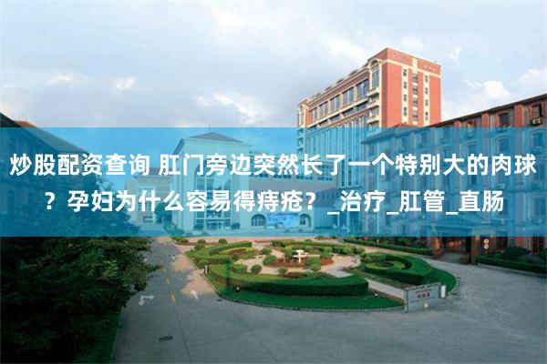 炒股配资查询 肛门旁边突然长了一个特别大的肉球？孕妇为什么容易得痔疮？_治疗_肛管_直肠
