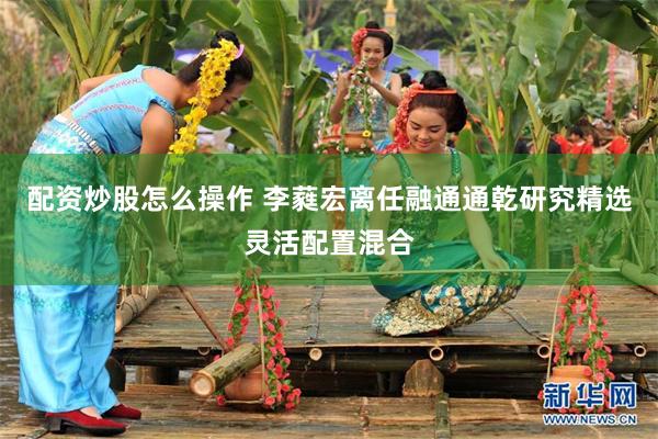 配资炒股怎么操作 李蕤宏离任融通通乾研究精选灵活配置混合