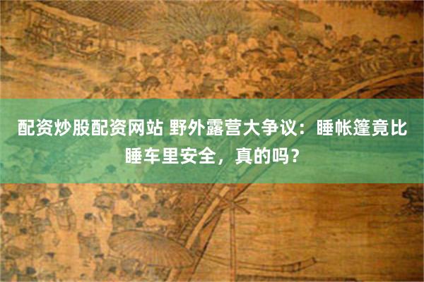 配资炒股配资网站 野外露营大争议：睡帐篷竟比睡车里安全，真的吗？
