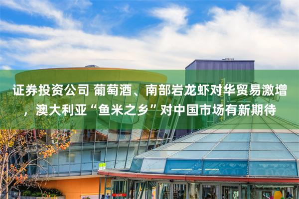 证券投资公司 葡萄酒、南部岩龙虾对华贸易激增，澳大利亚“鱼米之乡”对中国市场有新期待