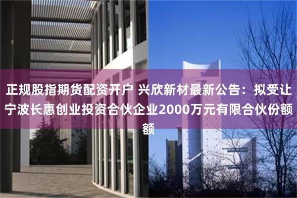 正规股指期货配资开户 兴欣新材最新公告：拟受让宁波长惠创业投资合伙企业2000万元有限合伙份额