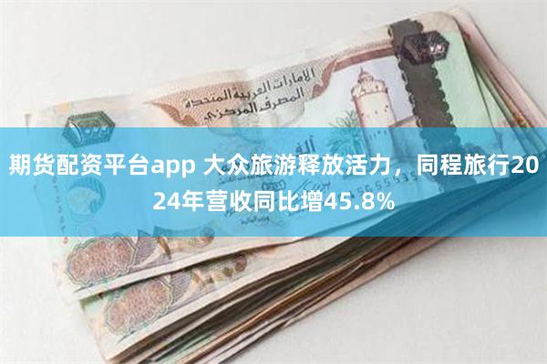 期货配资平台app 大众旅游释放活力，同程旅行2024年营收同比增45.8%