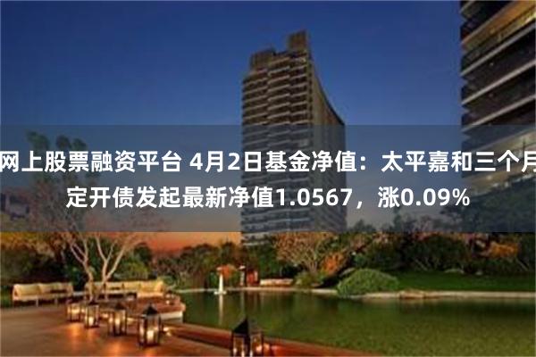 网上股票融资平台 4月2日基金净值：太平嘉和三个月定开债发起最新净值1.0567，涨0.09%