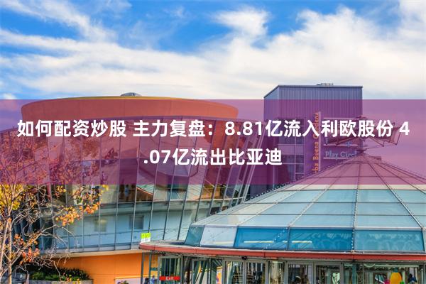 如何配资炒股 主力复盘：8.81亿流入利欧股份 4.07亿流出比亚迪