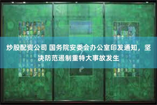 炒股配资公司 国务院安委会办公室印发通知，坚决防范遏制重特大事故发生