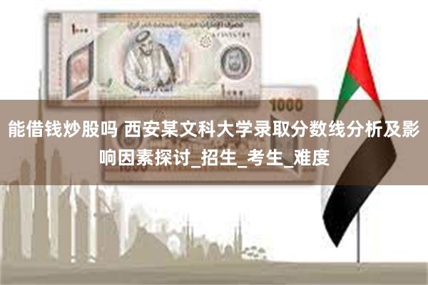 能借钱炒股吗 西安某文科大学录取分数线分析及影响因素探讨_招生_考生_难度
