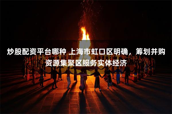 炒股配资平台哪种 上海市虹口区明确，筹划并购资源集聚区服务实体经济