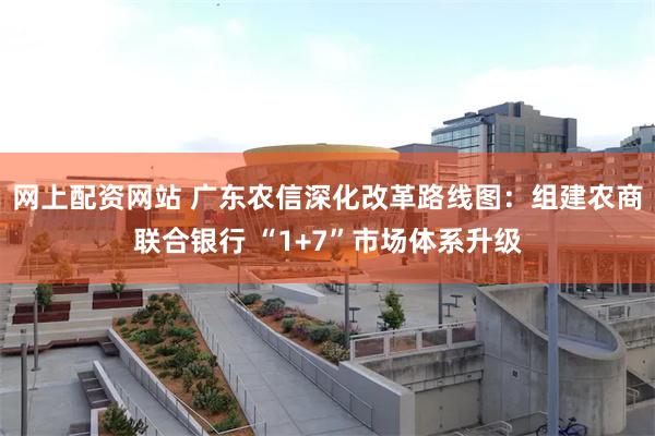网上配资网站 广东农信深化改革路线图：组建农商联合银行 “1+7”市场体系升级