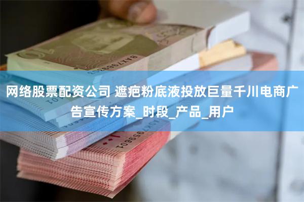网络股票配资公司 遮疤粉底液投放巨量千川电商广告宣传方案_时段_产品_用户