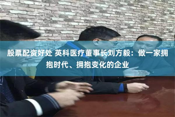 股票配资好处 英科医疗董事长刘方毅：做一家拥抱时代、拥抱变化的企业