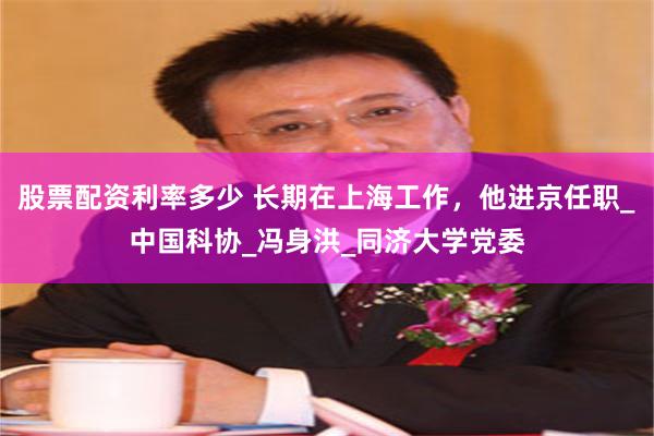 股票配资利率多少 长期在上海工作，他进京任职_中国科协_冯身洪_同济大学党委