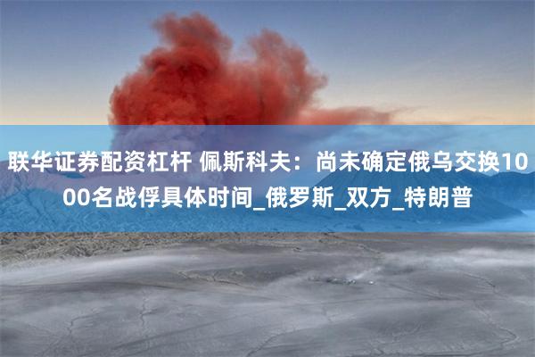 联华证券配资杠杆 佩斯科夫：尚未确定俄乌交换1000名战俘具体时间_俄罗斯_双方_特朗普