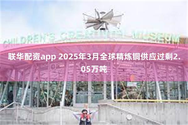 联华配资app 2025年3月全球精炼铜供应过剩2.05万吨