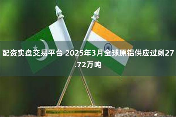 配资实盘交易平台 2025年3月全球原铝供应过剩27.72万吨