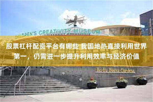 股票杠杆配资平台有哪些 我国地热直接利用世界第一，仍需进一步提升利用效率与经济价值