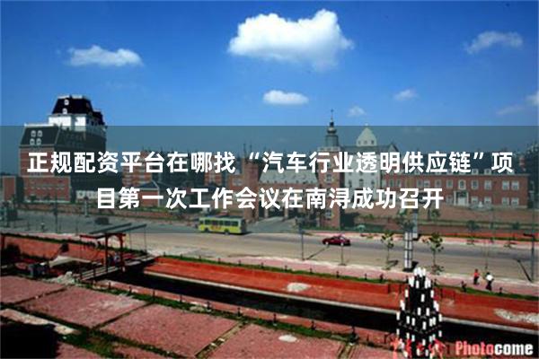 正规配资平台在哪找 “汽车行业透明供应链”项目第一次工作会议在南浔成功召开