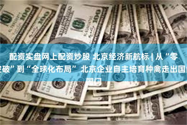 配资实盘网上配资炒股 北京经济新航标 | 从“零突破”到“全球化布局” 北京企业自主培育种禽走出国门