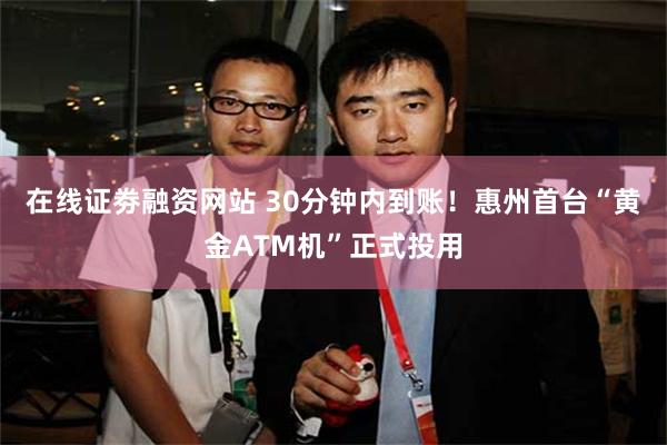 在线证劵融资网站 30分钟内到账！惠州首台“黄金ATM机”正式投用