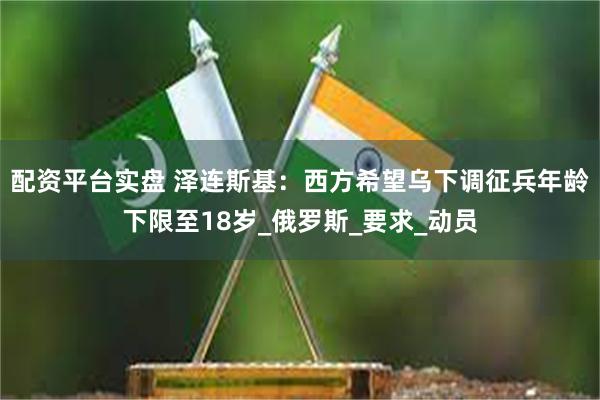 配资平台实盘 泽连斯基：西方希望乌下调征兵年龄下限至18岁_俄罗斯_要求_动员