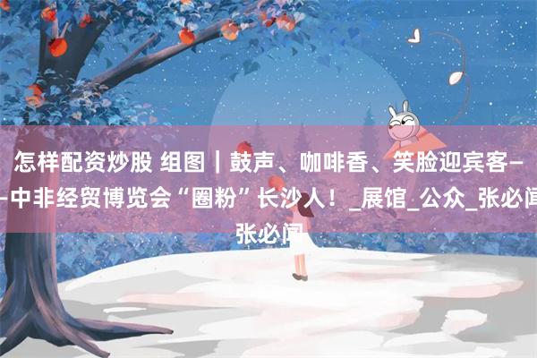 怎样配资炒股 组图｜鼓声、咖啡香、笑脸迎宾客——中非经贸博览会“圈粉”长沙人！_展馆_公众_张必闻