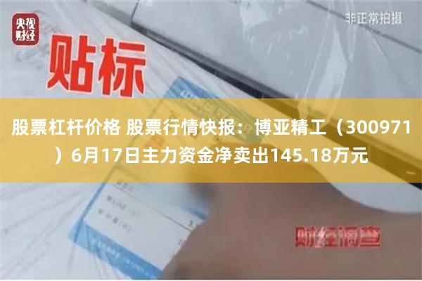 股票杠杆价格 股票行情快报：博亚精工（300971）6月17日主力资金净卖出145.18万元