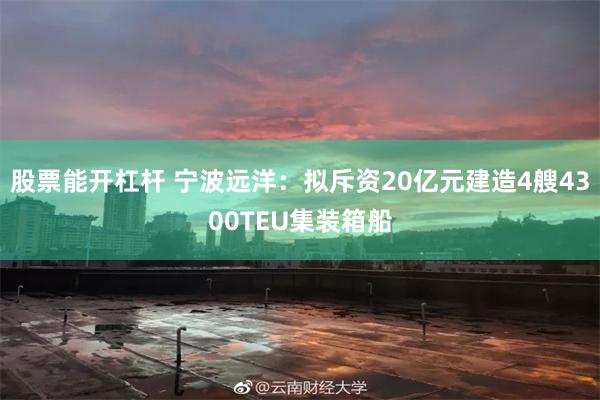股票能开杠杆 宁波远洋：拟斥资20亿元建造4艘4300TEU集装箱船