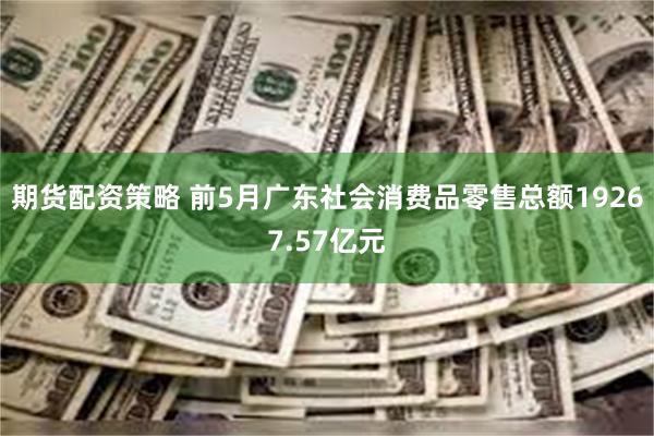 期货配资策略 前5月广东社会消费品零售总额19267.57亿元