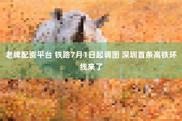 老牌配资平台 铁路7月1日起调图 深圳首条高铁环线来了