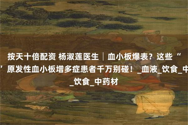 按天十倍配资 杨淑莲医生│血小板爆表？这些 “食物” 原发性血小板增多症患者千万别碰！_血液_饮食_中药材