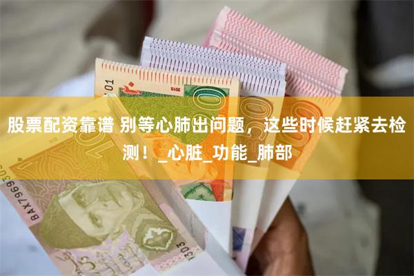 股票配资靠谱 别等心肺出问题，这些时候赶紧去检测！_心脏_功能_肺部