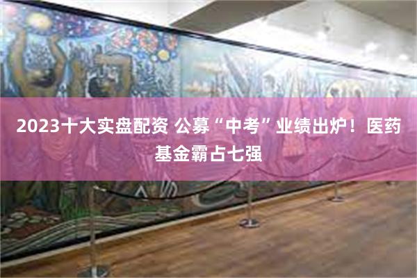2023十大实盘配资 公募“中考”业绩出炉！医药基金霸占七强