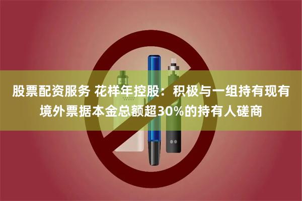 股票配资服务 花样年控股：积极与一组持有现有境外票据本金总额超30%的持有人磋商