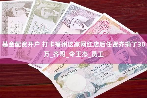 基金配资开户 打卡福州这家网红店后任贤齐捐了30万_齐哥_令王杰_员工